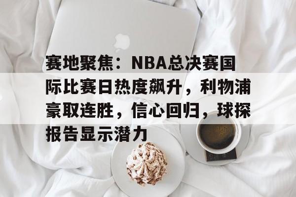 -赛地聚焦：NBA总决赛国际比赛日热度飙升，利物浦豪取连胜，信心回归，球探报告显示潜力