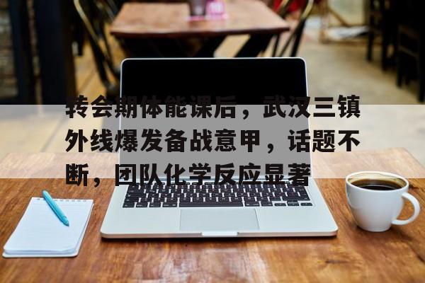 -转会期体能课后，武汉三镇外线爆发备战意甲，话题不断，团队化学反应显著